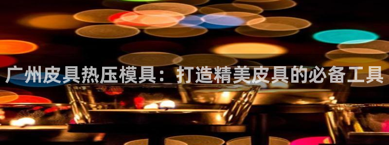 易倍电竞安装教程：广州皮具热压模具：打造精美皮具的必备工